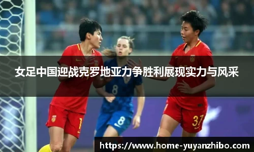 女足中国迎战克罗地亚力争胜利展现实力与风采